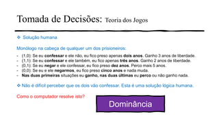 Tomada de Decisões: Teoria dos Jogos
❖ Solução humana
Monólogo na cabeça de qualquer um dos prisioneiros:
- (1,0): Se eu confessar e ele não, eu fico preso apenas dois anos. Ganho 3 anos de liberdade.
- (1,1): Se eu confessar e ele também, eu fico apenas três anos. Ganho 2 anos de liberdade.
- (0,1): Se eu negar e ele confessar, eu fico preso dez anos. Perco mais 5 anos.
- (0,0): Se eu e ele negarmos, eu fico preso cinco anos e nada muda.
- Nas duas primeiras situações eu ganho, nas duas últimas eu perco ou não ganho nada.
❖ Não é difícil perceber que os dois vão confessar. Esta é uma solução lógica humana.
Como o computador resolve isto?
Dominância
 