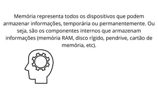 Memória representa todos os dispositivos que podem
armazenar informações, temporária ou permanentemente. Ou
seja, são os componentes internos que armazenam
informações (memória RAM, disco rígido, pendrive, cartão de
memória, etc).
 