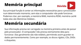 Memória principal
Memória secundária
Sua principal função é conter as informações necessárias para o processador
num determinado momento, sem elas o computador não pode funcionar.
Podemos citar, por exemplo, a memória RAM, memória ROM, memória cachê
todas elas são Memórias Voláteis .
Sua informação precisa ser carregada na memória primária antes de passar
pelo processador. O computador não precisa estritamente dela para
funcionar. Elas geralmente são não-voláteis, permitindo assim guardar os
dados permanentemente. Como por exemplo, os discos rígidos, CDs, DVDs
e disquetes.
Dúvida
 