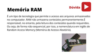 Memória RAM
É um tipo de tecnologia que permite o acesso aos arquivos armazenados
no computador. RAM não armazena conteúdos permanentemente.É
responsável, no entanto, pela leitura dos conteúdos quando requeridos.
Ou seja, de forma não-sequencial, por isso, a nomenclatura em inglês de
Random Access Memory (Memória de Acesso Aleatório).
Dúvida
 