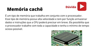 Memória cachê
É um tipo de memória que trabalha em conjunto com o processador.
Esse tipo de memória possui alta velocidade e tem por função armazenar
dados e instruções que a CPU poderá precisar em breve. Ela possibilita que
o processador trabalhe com toda a capacidade e tenha o mínimo de tempo
ocioso possível.
Dúvida
 