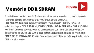 Possibilita taxas de transferência mais altas por meio de um controle mais
rígido do tempo dos dados elétricos e dos sinais de clock.
DDR SDRAM, também retroativamente chamada de DDR1 SDRAM, foi
substituída por DDR2 SDRAM , DDR3 SDRAM , DDR4 SDRAM e DDR5 SDRAM .
Nenhum de seus sucessores são compatíveis com versões anteriores ou
posteriores de DDR1 SDRAM, o que significa que os módulos de memória
DDR2, DDR3, DDR4 e DDR5 não funcionarão em placas - mãe equipadas com
DDR1, e vice versa.
Memória DDR SDRAM
Dúvida
 