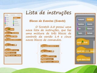 Lista de instruções
Blocos de Eventos (Events)
O Scratch 2.0 possui uma
nova lista de instruções, que faz
uma mistura de três blocos de
controle da versão 1.4 e cinco
novos blocos de comandos.
 