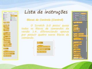 Lista de instruções
Blocos de Controle (Control)
O Scratch 2.0 possui quase
todos os blocos de comandos da
versão 1.4, diferenciando apenas
por possuir quatro novos blocos de
comando.
 