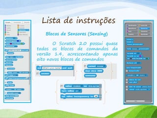 Lista de instruções
Blocos de Sensores (Sensing)
O Scratch 2.0 possui quase
todos os blocos de comandos da
versão 1.4, acrescentando apenas
oito novos blocos de comandos
 