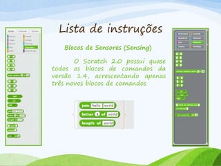 Lista de instruções
Blocos de Sensores (Sensing)
O Scratch 2.0 possui quase
todos os blocos de comandos da
versão 1.4, acrescentando apenas
três novos blocos de comandos
 