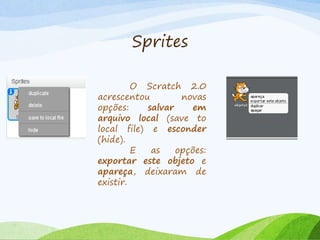 Sprites
O Scratch 2.0
acrescentou novas
opções: salvar em
arquivo local (save to
local file) e esconder
(hide).
E as opções:
exportar este objeto e
apareça, deixaram de
existir.
 