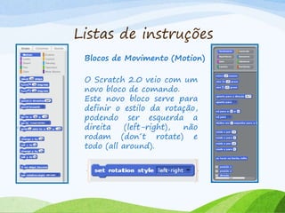 Listas de instruções
Blocos de Movimento (Motion)
O Scratch 2.0 veio com um
novo bloco de comando.
Este novo bloco serve para
definir o estilo da rotação,
podendo ser esquerda a
direita (left-right), não
rodam (don´t rotate) e
todo (all around).
 