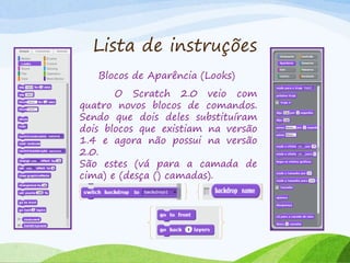 Lista de instruções
Blocos de Aparência (Looks)
O Scratch 2.0 veio com
quatro novos blocos de comandos.
Sendo que dois deles substituíram
dois blocos que existiam na versão
1.4 e agora não possui na versão
2.0.
São estes (vá para a camada de
cima) e (desça () camadas).
 