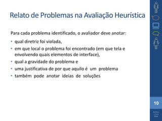 10
Barbosa
e Silva
2010
Relato de Problemas na Avaliação Heurística
Para cada problema identificado, o avaliador deve anotar:
• qual diretriz foi violada,
• em que local o problema foi encontrado (em que tela e
envolvendo quais elementos de interface),
• qual a gravidade do problema e
• uma justificativa de por que aquilo é um problema
• também pode anotar ideias de soluções
 