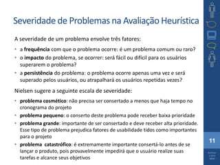 11
Barbosa
e Silva
2010
Severidade de Problemas na Avaliação Heurística
A severidade de um problema envolve três fatores:
• a frequência com que o problema ocorre: é um problema comum ou raro?
• o impacto do problema, se ocorrer: será fácil ou difícil para os usuários
superarem o problema?
• a persistência do problema: o problema ocorre apenas uma vez e será
superado pelos usuários, ou atrapalhará os usuários repetidas vezes?
Nielsen sugere a seguinte escala de severidade:
• problema cosmético: não precisa ser consertado a menos que haja tempo no
cronograma do projeto
• problema pequeno: o conserto deste problema pode receber baixa prioridade
• problema grande: importante de ser consertado e deve receber alta prioridade.
Esse tipo de problema prejudica fatores de usabilidade tidos como importantes
para o projeto
• problema catastrófico: é extremamente importante consertá-lo antes de se
lançar o produto, pois provavelmente impedirá que o usuário realize suas
tarefas e alcance seus objetivos
 