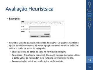 12
Barbosa
e Silva
2010
Avaliação Heurístsica
• Exemplo:
• Heurística violada: Controle e liberdade do usuário. Os usuários não têm a
opção, através do website, de voltar à página anterior. Para isso, precisam
utilizar o botão de voltar do navegador.
• Local: ausência de botão de volta no formulário de login;
• Severidade: 2 (problema pequeno). O usuário está acostumado a utilizar
o botão voltar do navegador, e ele funciona corretamente no site.
• Recomendação: incluir um botão Voltar no formulário.
 