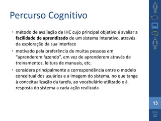 13
Barbosa
e Silva
2010
Percurso Cognitivo
• método de avaliação de IHC cujo principal objetivo é avaliar a
facilidade de aprendizado de um sistema interativo, através
da exploração da sua interface
• motivado pela preferência de muitas pessoas em
“aprenderem fazendo”, em vez de aprenderem através de
treinamentos, leitura de manuais, etc.
• considera principalmente a correspondência entre o modelo
conceitual dos usuários e a imagem do sistema, no que tange
à conceitualização da tarefa, ao vocabulário utilizado e à
resposta do sistema a cada ação realizada
 
