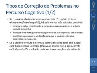 15
Barbosa
e Silva
2010
Tipos de Correção de Problemas no
Percurso Cognitivo (1/2)
• Se o usuário não tentar fazer a coisa certa (O usuário tentaria
alcançar o efeito desejado?), há pelo menos três soluções possíveis:
• eliminar a ação, combinando-a com outras ações ou deixar o sistema
executá-la sozinho
• fornecer uma instrução ou indicação de que a ação precisa ser realizada
• modificar alguma parte da tarefa para que o usuário entenda a
necessidade dessa ação.
• Se o usuário formula a intenção correta mas não sabe que a ação
está disponível na interface (O usuário saberá que a ação correta
está disponível?), a solução pode ser tornar a ação mais evidente.
 