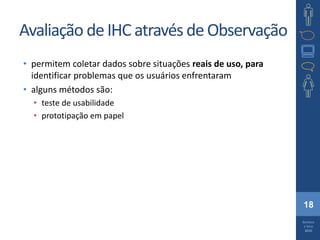 18
Barbosa
e Silva
2010
Avaliação deIHC através de Observação
• permitem coletar dados sobre situações reais de uso, para
identificar problemas que os usuários enfrentaram
• alguns métodos são:
• teste de usabilidade
• prototipação em papel
 