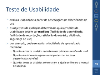 19
Barbosa
e Silva
2010
Teste de Usabilidade
• avalia a usabilidade a partir de observações de experiências de
uso
• os objetivos de avaliação determinam quais critérios de
usabilidade devem ser medidos (facilidade de aprendizado,
facilidade de recordação, satisfação do usuário, eficiência,
segurança no uso)
• por exemplo, pode-se avaliar a facilidade de aprendizado
medindo:
• Quantos erros os usuários cometem nas primeiras sessões de uso?
• Quantos usuários conseguiram completar com sucesso
determinadas tarefas?
• Quantas vezes os usuários consultaram a ajuda on-line ou o manual
de usuário?
 