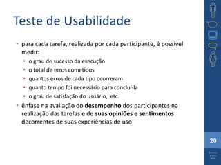 20
Barbosa
e Silva
2010
Teste de Usabilidade
• para cada tarefa, realizada por cada participante, é possível
medir:
• o grau de sucesso da execução
• o total de erros cometidos
• quantos erros de cada tipo ocorreram
• quanto tempo foi necessário para concluí-la
• o grau de satisfação do usuário, etc.
• ênfase na avaliação do desempenho dos participantes na
realização das tarefas e de suas opiniões e sentimentos
decorrentes de suas experiências de uso
 
