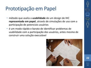 22
Barbosa
e Silva
2010
Prototipação em Papel
• método que avalia a usabilidade de um design de IHC
representado em papel, através de simulações de uso com a
participação de potenciais usuários
• é um modo rápido e barato de identificar problemas de
usabilidade com a participação dos usuários, antes mesmo de
construir uma solução executável
 