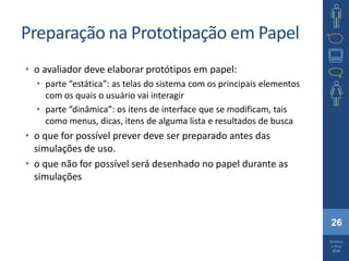 26
Barbosa
e Silva
2010
Preparação na Prototipação em Papel
• o avaliador deve elaborar protótipos em papel:
• parte “estática”: as telas do sistema com os principais elementos
com os quais o usuário vai interagir
• parte “dinâmica”: os itens de interface que se modificam, tais
como menus, dicas, itens de alguma lista e resultados de busca
• o que for possível prever deve ser preparado antes das
simulações de uso.
• o que não for possível será desenhado no papel durante as
simulações
 
