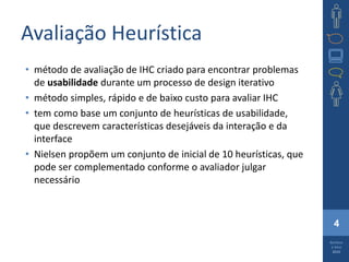 4
Barbosa
e Silva
2010
Avaliação Heurística
• método de avaliação de IHC criado para encontrar problemas
de usabilidade durante um processo de design iterativo
• método simples, rápido e de baixo custo para avaliar IHC
• tem como base um conjunto de heurísticas de usabilidade,
que descrevem características desejáveis da interação e da
interface
• Nielsen propõem um conjunto de inicial de 10 heurísticas, que
pode ser complementado conforme o avaliador julgar
necessário
 