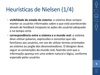 5
Barbosa
e Silva
2010
Heurísticas de Nielsen (1/4)
• visibilidade do estado do sistema: o sistema deve sempre
manter os usuários informados sobre o que está acontecendo
através de feedback (resposta às ações do usuário) adequado
e no tempo certo
• correspondência entre o sistema e o mundo real: o sistema
deve utilizar palavras, expressões e conceitos que são
familiares aos usuários, em vez de utilizar termos orientados
ao sistema ou jargão dos desenvolvedores. O designer deve
seguir as convenções do mundo real, fazendo com que a
informação apareça em uma ordem natural e lógica, conforme
esperado pelos usuários
 