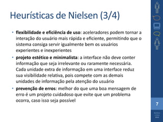 7
Barbosa
e Silva
2010
Heurísticas de Nielsen (3/4)
• flexibilidade e eficiência de uso: aceleradores podem tornar a
interação do usuário mais rápida e eﬁciente, permitindo que o
sistema consiga servir igualmente bem os usuários
experientes e inexperientes
• projeto estético e minimalista: a interface não deve conter
informação que seja irrelevante ou raramente necessária.
Cada unidade extra de informação em uma interface reduz
sua visibilidade relativa, pois compete com as demais
unidades de informação pela atenção do usuário
• prevenção de erros: melhor do que uma boa mensagem de
erro é um projeto cuidadoso que evite que um problema
ocorra, caso isso seja possível
 