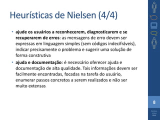 8
Barbosa
e Silva
2010
Heurísticas de Nielsen (4/4)
• ajude os usuários a reconhecerem, diagnosticarem e se
recuperarem de erros: as mensagens de erro devem ser
expressas em linguagem simples (sem códigos indecifráveis),
indicar precisamente o problema e sugerir uma solução de
forma construtiva
• ajuda e documentação: é necessário oferecer ajuda e
documentação de alta qualidade. Tais informações devem ser
facilmente encontradas, focadas na tarefa do usuário,
enumerar passos concretos a serem realizados e não ser
muito extensas
 