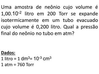 Uma amostra de neônio cujo volume é
1,00.10-2 litro em 200 Torr se expande
isotermicamente em um tubo evacuado
cujo volume é 0,200 litro. Qual a pressão
final do neônio no tubo em atm?
Dados:
1 litro = 1 dm3= 10-3 cm3
1 atm = 760 Torr
 