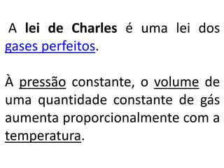 A lei de Charles é uma lei dos
gases perfeitos.
À pressão constante, o volume de
uma quantidade constante de gás
aumenta proporcionalmente com a
temperatura.
 