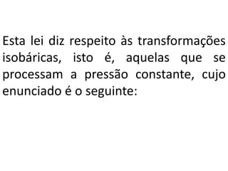 Esta lei diz respeito às transformações
isobáricas, isto é, aquelas que se
processam a pressão constante, cujo
enunciado é o seguinte:
 