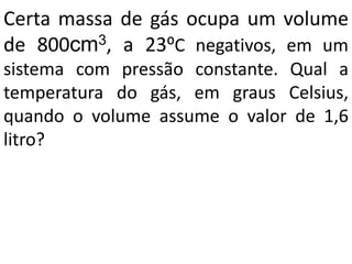 Certa massa de gás ocupa um volume
de 800cm3, a 23⁰C negativos, em um
sistema com pressão constante. Qual a
temperatura do gás, em graus Celsius,
quando o volume assume o valor de 1,6
litro?
 