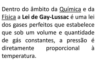 Dentro do âmbito da Química e da
Física a Lei de Gay-Lussac é uma lei
dos gases perfeitos que estabelece
que sob um volume e quantidade
de gás constantes, a pressão é
diretamente proporcional à
temperatura.
 