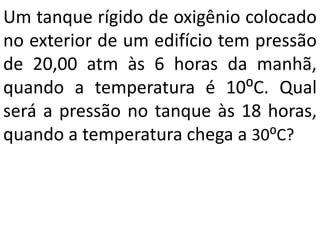 Um tanque rígido de oxigênio colocado
no exterior de um edifício tem pressão
de 20,00 atm às 6 horas da manhã,
quando a temperatura é 10⁰C. Qual
será a pressão no tanque às 18 horas,
quando a temperatura chega a 30⁰C?
 