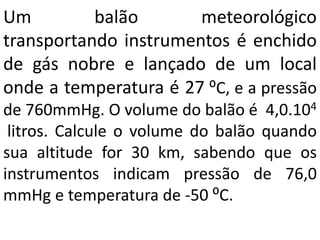 Um balão meteorológico
transportando instrumentos é enchido
de gás nobre e lançado de um local
onde a temperatura é 27 ⁰C, e a pressão
de 760mmHg. O volume do balão é 4,0.104
litros. Calcule o volume do balão quando
sua altitude for 30 km, sabendo que os
instrumentos indicam pressão de 76,0
mmHg e temperatura de -50 ⁰C.
 