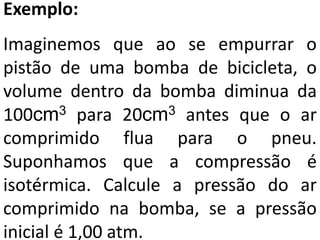 Exemplo:
Imaginemos que ao se empurrar o
pistão de uma bomba de bicicleta, o
volume dentro da bomba diminua da
100cm3 para 20cm3 antes que o ar
comprimido flua para o pneu.
Suponhamos que a compressão é
isotérmica. Calcule a pressão do ar
comprimido na bomba, se a pressão
inicial é 1,00 atm.
 