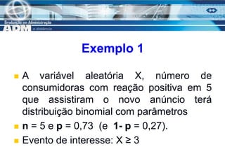 11
Exemplo 1
 A variável aleatória X, número de
consumidoras com reação positiva em 5
que assistiram o novo anúncio terá
distribuição binomial com parâmetros
 n = 5 e p = 0,73 (e 1- p = 0,27).
 Evento de interesse: X ≥ 3
 