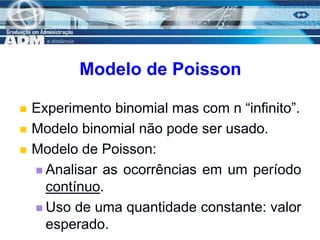 13
Modelo de Poisson
 Experimento binomial mas com n “infinito”.
 Modelo binomial não pode ser usado.
 Modelo de Poisson:
 Analisar as ocorrências em um período
contínuo.
 Uso de uma quantidade constante: valor
esperado.
 