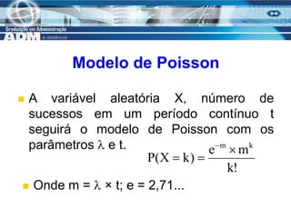 15
Modelo de Poisson
 A variável aleatória X, número de
sucessos em um período contínuo t
seguirá o modelo de Poisson com os
parâmetros  e t.
!
k
m
e
)
k
X
(
P
k
m




 Onde m =  × t; e = 2,71...
 
