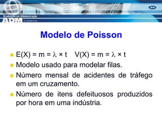 16
Modelo de Poisson
 E(X) = m =  × t V(X) = m =  × t
 Modelo usado para modelar filas.
 Número mensal de acidentes de tráfego
em um cruzamento.
 Número de itens defeituosos produzidos
por hora em uma indústria.
 