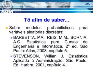 17
Tô afim de saber...
 Sobre modelos probabilísticos para
variáveis aleatórias discretas:
 BARBETTA, P.A., REIS, M.M., BORNIA,
A.C. Estatística para Cursos de
Engenharia e Informática. 2ª ed. São
Paulo: Atlas, 2008, capítulo 5.
 STEVENSON, Willian J. Estatística
Aplicada à Administração. São Paulo:
Ed. Harbra, 2001, capítulo 4.
 