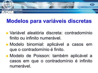 4
Modelos para variáveis discretas
 Variável aleatória discreta: contradomínio
finito ou infinito numerável.
 Modelo binomial: aplicável a casos em
que o contradomínio é finito.
 Modelo de Poisson: também aplicável a
casos em que o contradomínio é infinito
numerável.
 