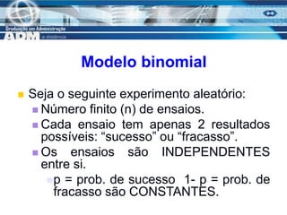 5
Modelo binomial
 Seja o seguinte experimento aleatório:
 Número finito (n) de ensaios.
 Cada ensaio tem apenas 2 resultados
possíveis: “sucesso” ou “fracasso”.
 Os ensaios são INDEPENDENTES
entre si.
p = prob. de sucesso 1- p = prob. de
fracasso são CONSTANTES.
 