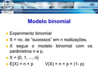 6
Modelo binomial
 Experimento binomial
 X = no. de “sucessos” em n realizações.
 X segue o modelo binomial com os
parâmetros n e p.
 X = {0, 1, ..., n}
 E(X) = n × p V(X) = n × p × (1- p)
 
