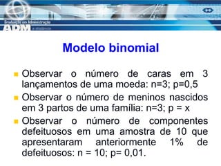 7
Modelo binomial
 Observar o número de caras em 3
lançamentos de uma moeda: n=3; p=0,5
 Observar o número de meninos nascidos
em 3 partos de uma família: n=3; p = x
 Observar o número de componentes
defeituosos em uma amostra de 10 que
apresentaram anteriormente 1% de
defeituosos: n = 10; p= 0,01.
 