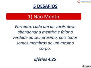 5 DESAFIOS
1) Não Mentir
Portanto, cada um de vocês deve
abandonar a mentira e falar a
verdade ao seu próximo, pois todos
somos membros de um mesmo
corpo.
Efésios 4:25
 