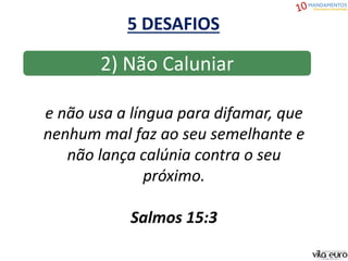 5 DESAFIOS
2) Não Caluniar
e não usa a língua para difamar, que
nenhum mal faz ao seu semelhante e
não lança calúnia contra o seu
próximo.
Salmos 15:3
 