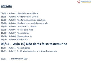 AGENDA
09/08 - Aula 01) Liberdade e Atualidade
16/08- Aula 02) Não terá outros Deuses
23/08- Aula 03) Não farás imagem de escultura
30/08- Aula 04) Não falar o nome de Deus em vão
13/09- Aula 05) Lembra-te do sábado
20/09- Aula 06) Honrar pai e mãe
11/10- Aula 07) Não matarás
18/10- Aula 08) Não adulterarás
25/10- Aula 09) Não furtarás
08/11- Aula 10) Não darás falso testemunho
15/11- Aula 11) Não cobiçarás
22/11- Aula 12) Os 10 Mandamentos e o Novo Testamento
29/11-------FORMATURA EBD
 