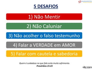 5 DESAFIOS
5) Falar com cautela e sabedoria
4) Falar a VERDADE em AMOR
3) Não acolher o falso testemunho
2) Não Caluniar
1) Não Mentir
Quem é cuidadoso no que fala evita muito sofrimento.
Provérbios 21:23
 
