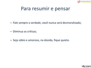 Para resumir e pensar
– Fale sempre a verdade, você nunca será desmoralizado;
– Diminua as críticas;
– Seja sábio e amoroso, na dúvida, fique quieto.
 