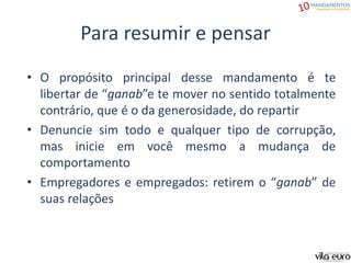 Para resumir e pensar
• O propósito principal desse mandamento é te
libertar de “ganab”e te mover no sentido totalmente
contrário, que é o da generosidade, do repartir
• Denuncie sim todo e qualquer tipo de corrupção,
mas inicie em você mesmo a mudança de
comportamento
• Empregadores e empregados: retirem o “ganab” de
suas relações
 
